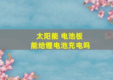 太阳能 电池板 能给锂电池充电吗